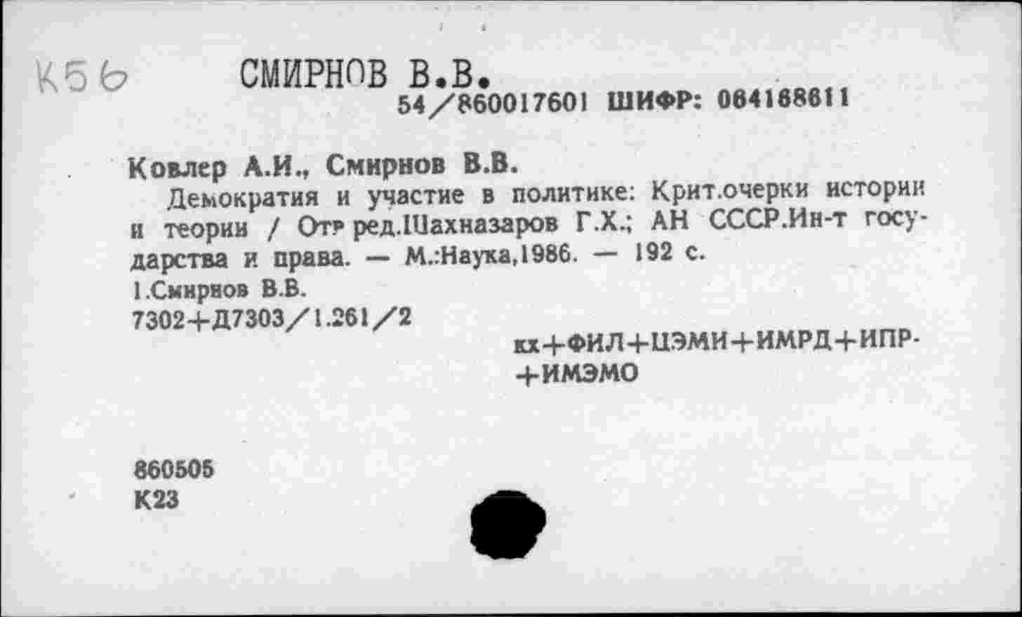 ﻿
СМИРНОВ в.в.
54/860017601 ШИФР: 064168611
Ковлер А.И., Смирнов В.В.
Демократия и участие в политике: Крит.очерки истории и теории / От? ред.Шахназаров Г.Х.; АН СССР.Ин-т государства и права. — М.:Наука,1986. — 192 с.
1.Смирнов В.В.
73024-Д7303/1.261/2
кх4-ФИЛ+и.ЭМИ4-ИМРД+ИПР-4-ИМЭМО
860505 К23